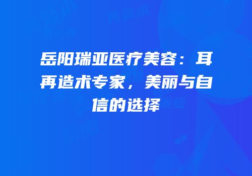 岳阳瑞亚医疗美容：耳再造术专家，美丽与自信的选择