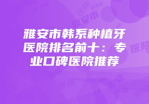 雅安市韩系种植牙医院排名前十：专业口碑医院推荐
