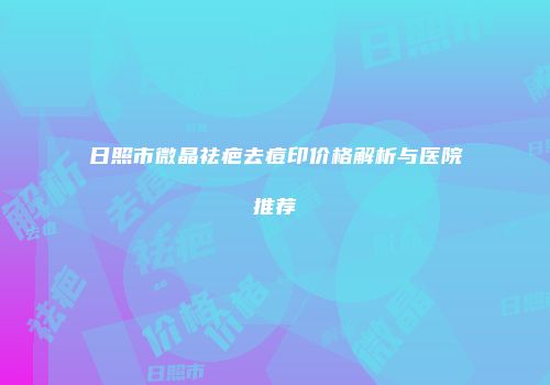 日照市微晶祛疤去痘印价格解析与医院推荐