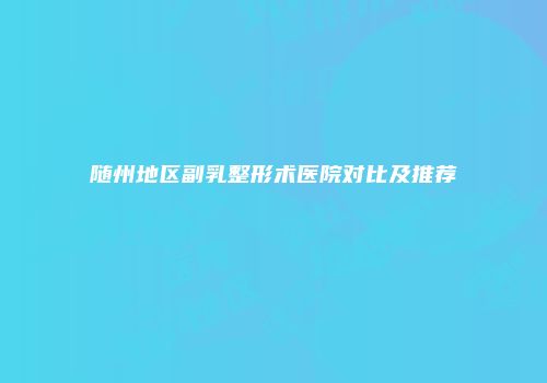 随州地区副乳整形术医院对比及推荐