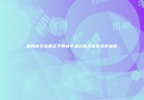 柳州市牙齿矫正下颚骨手术价格及医院选择指南