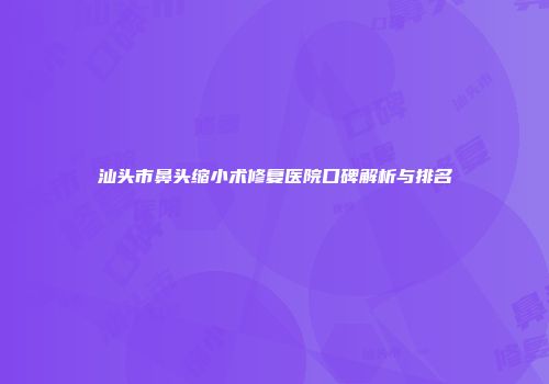 汕头市鼻头缩小术修复医院口碑解析与排名
