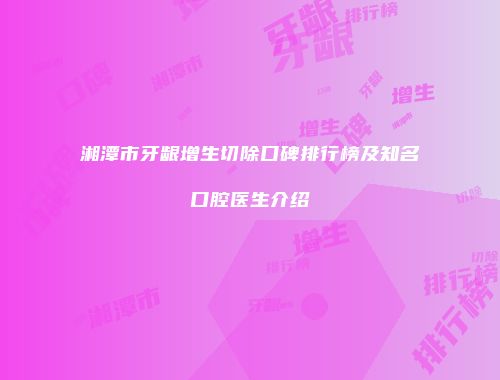 湘潭市牙龈增生切除口碑排行榜及知名口腔医生介绍