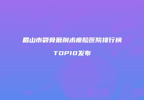 眉山市颧骨磨削术瘦脸医院排行榜TOP10发布