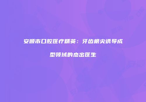 安顺市口腔医疗精英：牙齿根尖诱导成型领域的杰出医生