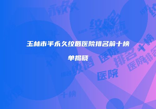 玉林市半永久纹唇医院排名前十榜单揭晓