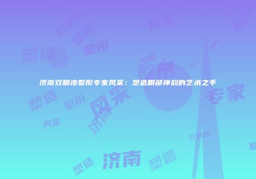 济南双眼皮整形专家风采：塑造眼部神韵的艺术之手