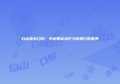 白山宜宾口腔：专业智齿治疗与优质口腔服务