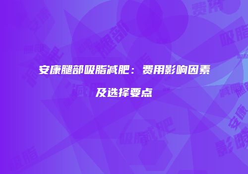 安康腿部吸脂减肥：费用影响因素及选择要点