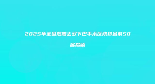 2025年全国溶脂去双下巴手术医院排名前50名揭晓