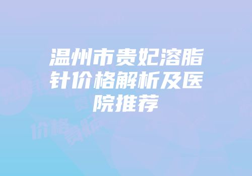 温州市贵妃溶脂针价格解析及医院推荐