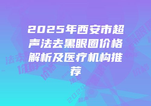 2025年西安市超声法去黑眼圈价格解析及医疗机构推荐