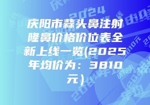 庆阳市蒜头鼻注射隆鼻价格价位表全新上线一览(2025年均价为：3810元）