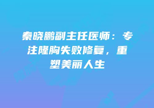 秦晓鹏副主任医师：专注隆胸失败修复，重塑美丽人生