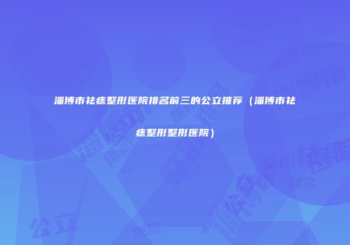 淄博市祛痣整形医院排名前三的公立推荐（淄博市祛痣整形整形医院）