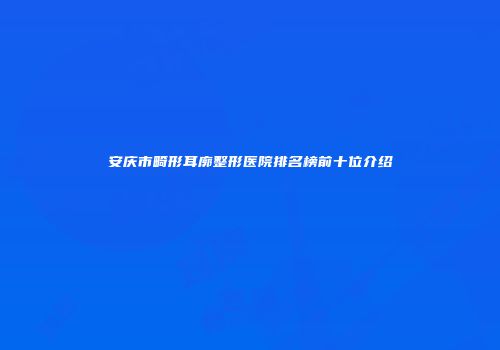 安庆市畸形耳廓整形医院排名榜前十位介绍