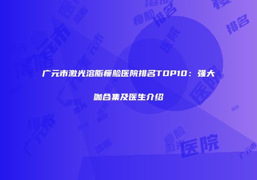 广元市激光溶脂瘦脸医院排名TOP10：强大咖合集及医生介绍
