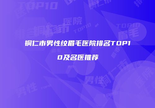 铜仁市男性纹眉毛医院排名TOP10及名医推荐