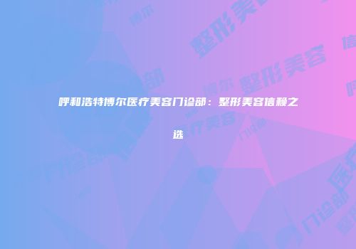 呼和浩特博尔医疗美容门诊部：整形美容信赖之选