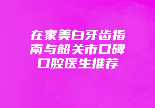 在家美白牙齿指南与韶关市口碑口腔医生推荐