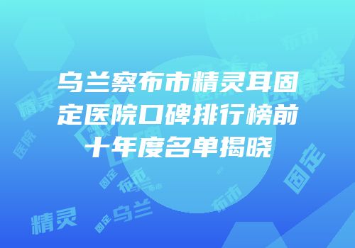 乌兰察布市精灵耳固定医院口碑排行榜前十年度名单揭晓