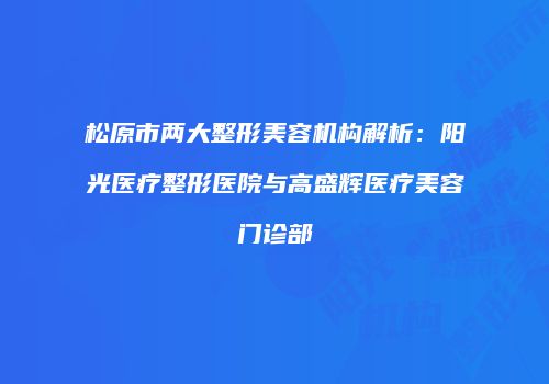 松原市两大整形美容机构解析：阳光医疗整形医院与高盛辉医疗美容门诊部