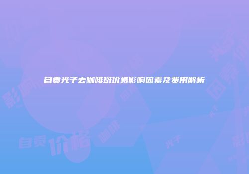 自贡光子去咖啡斑价格影响因素及费用解析