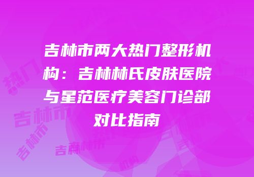 吉林市两大热门整形机构：吉林林氏皮肤医院与星范医疗美容门诊部对比指南