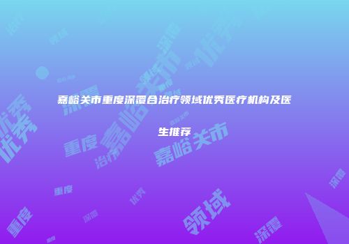 嘉峪关市重度深覆合治疗领域优秀医疗机构及医生推荐