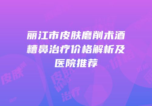 丽江市皮肤磨削术酒糟鼻治疗价格解析及医院推荐