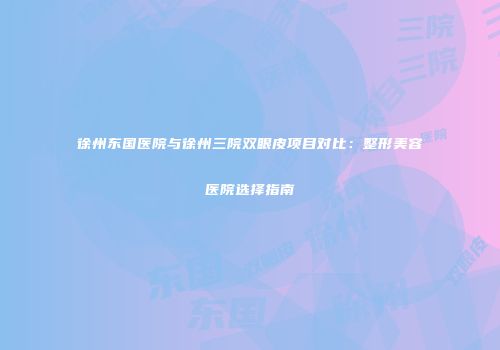徐州东国医院与徐州三院双眼皮项目对比：整形美容医院选择指南