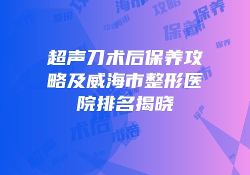 超声刀术后保养攻略及威海市整形医院排名揭晓