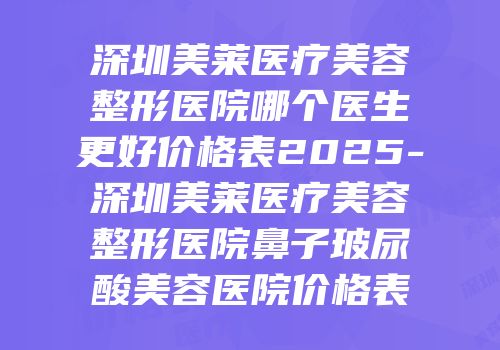 深圳美莱医疗美容整形医院哪个医生更好价格表2025-深圳美莱医疗美容整形医院鼻子玻尿酸美容医院价格表