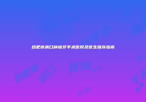 合肥市满口种植牙手术医院及医生推荐指南