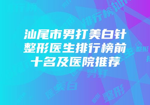 汕尾市男打美白针整形医生排行榜前十名及医院推荐