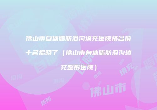 佛山市自体脂肪泪沟填充医院排名前十名揭晓了（佛山市自体脂肪泪沟填充整形医院）