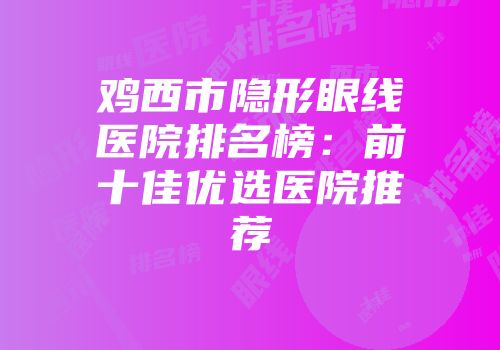 鸡西市隐形眼线医院排名榜：前十佳优选医院推荐