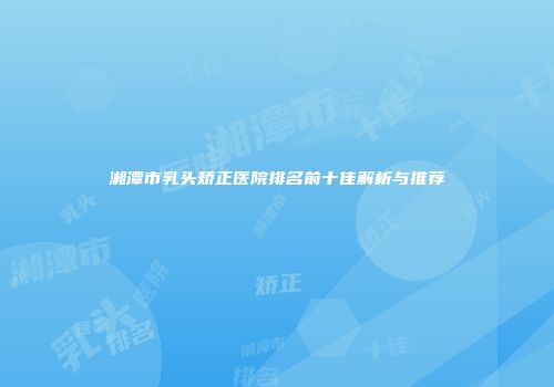 湘潭市乳头矫正医院排名前十佳解析与推荐