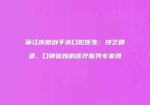 丽江市微创手术口腔医生：技艺精湛，口碑优良的医疗服务专家团