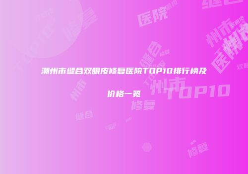 潮州市缝合双眼皮修复医院TOP10排行榜及价格一览