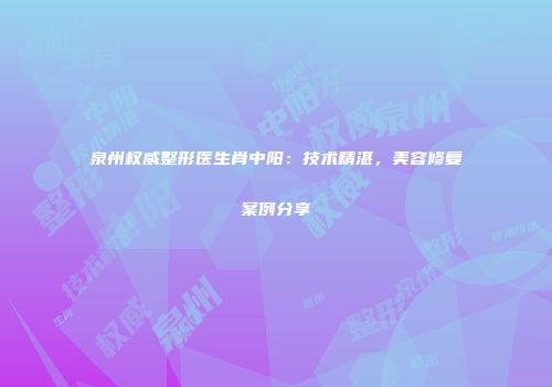 泉州权威整形医生肖中阳：技术精湛，美容修复案例分享