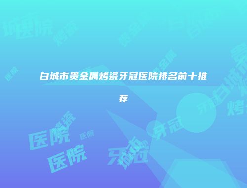 白城市贵金属烤瓷牙冠医院排名前十推荐