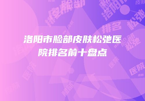 洛阳市脸部皮肤松弛医院排名前十盘点
