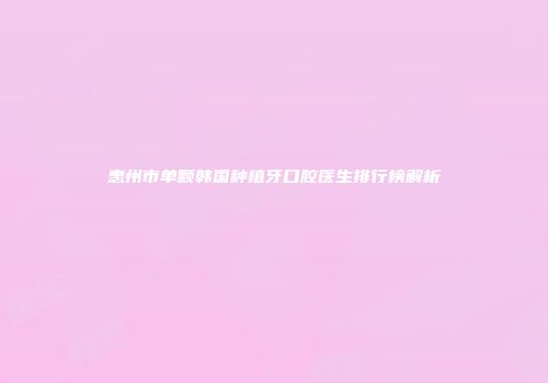 惠州市单颗韩国种植牙口腔医生排行榜解析