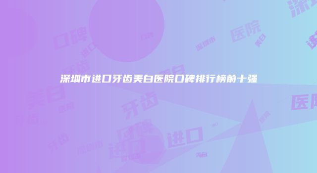 深圳市进口牙齿美白医院口碑排行榜前十强