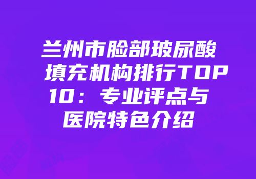 兰州市脸部玻尿酸填充机构排行TOP10：专业评点与医院特色介绍