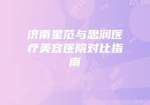 济南星范与思润医疗美容医院对比指南