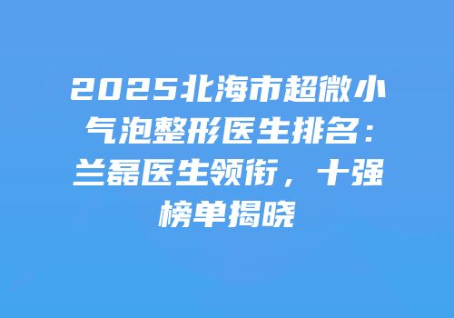 2025北海市超微小气泡整形医生排名：兰磊医生领衔，十强榜单揭晓