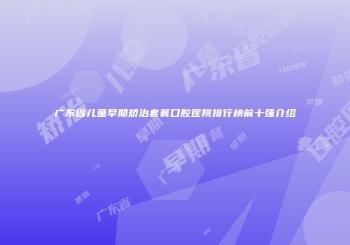 广东省儿童早期矫治套餐口腔医院排行榜前十强介绍
