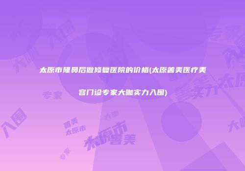 太原市隆鼻后做修复医院的价格(太原善美医疗美容门诊专家大咖实力入围)